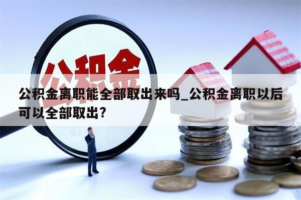 公积金离职能全部取出来吗_公积金离职以后可以全部取出?